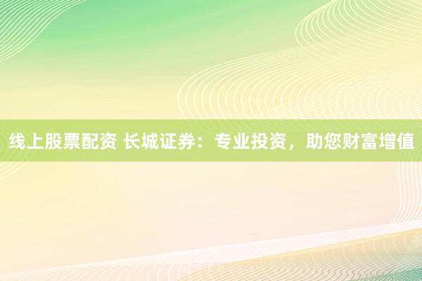 线上股票配资 长城证券：专业投资，助您财富增值