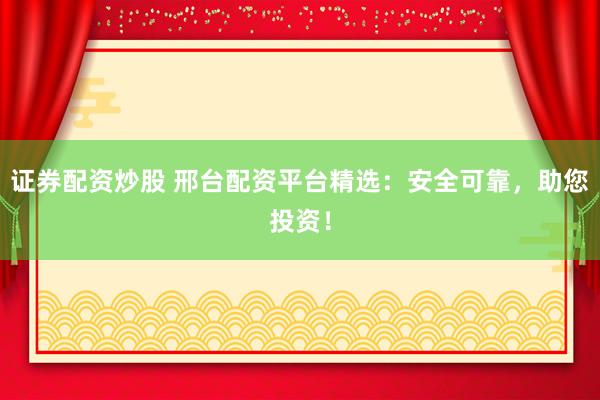 证券配资炒股 邢台配资平台精选：安全可靠，助您投资！