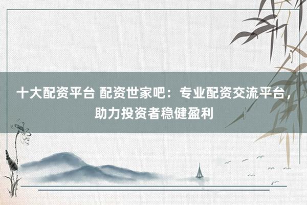 十大配资平台 配资世家吧：专业配资交流平台，助力投资者稳健盈利