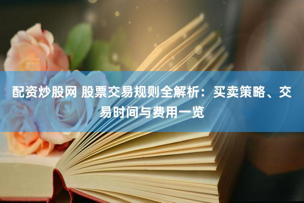 配资炒股网 股票交易规则全解析：买卖策略、交易时间与费用一览