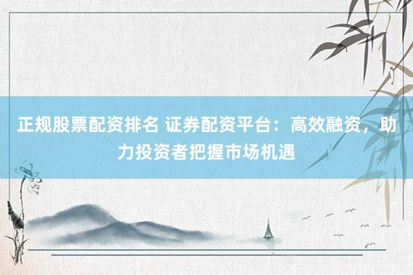 正规股票配资排名 证券配资平台：高效融资，助力投资者把握市场机遇