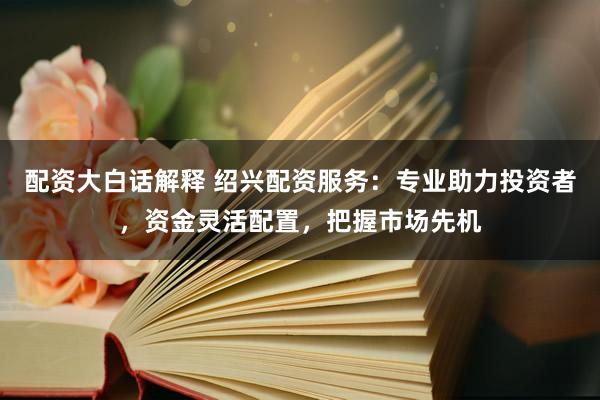 配资大白话解释 绍兴配资服务：专业助力投资者，资金灵活配置，把握市场先机