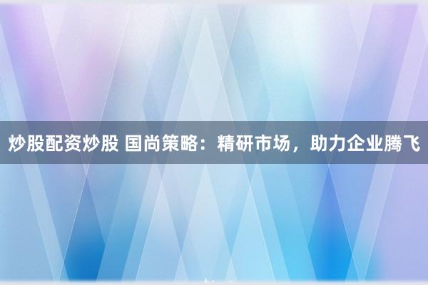 炒股配资炒股 国尚策略：精研市场，助力企业腾飞