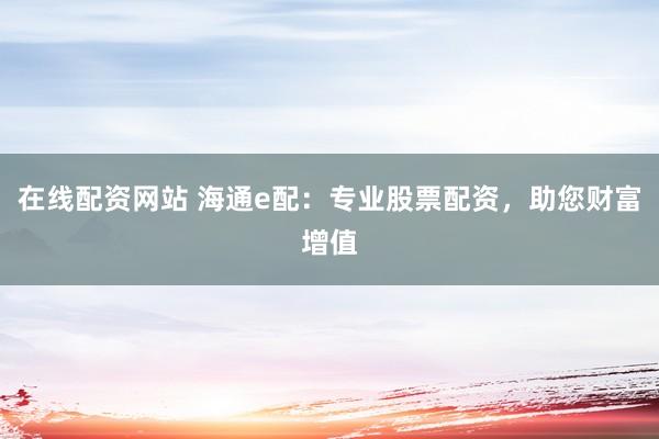 在线配资网站 海通e配：专业股票配资，助您财富增值
