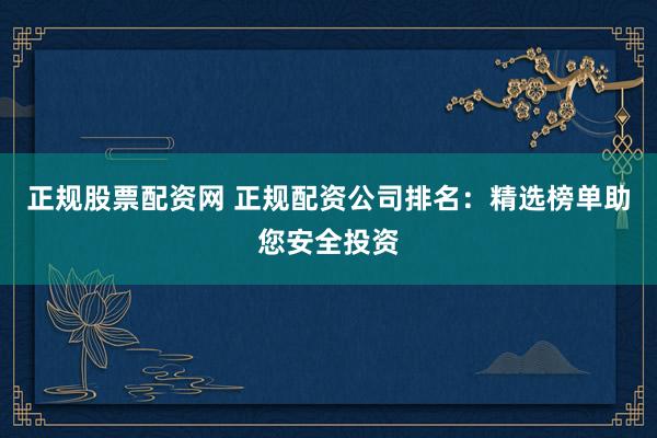 正规股票配资网 正规配资公司排名：精选榜单助您安全投资