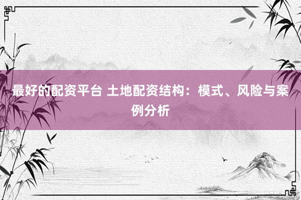 最好的配资平台 土地配资结构：模式、风险与案例分析