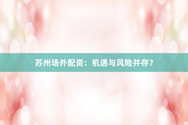苏州场外配资：机遇与风险并存？