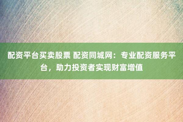 配资平台买卖股票 配资同城网：专业配资服务平台，助力投资者实现财富增值