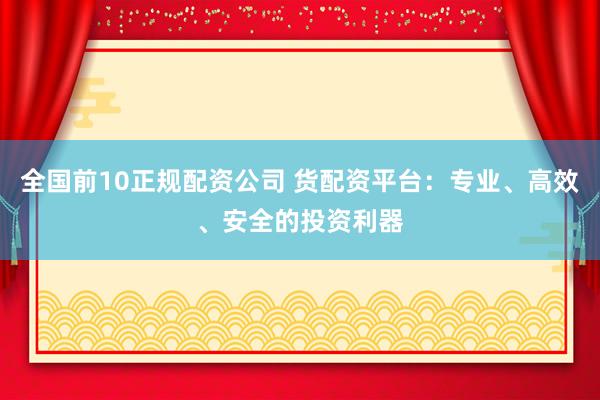 全国前10正规配资公司 货配资平台：专业、高效、安全的投资利器