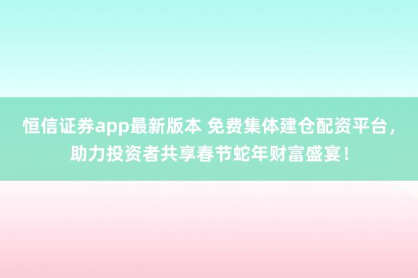 恒信证券app最新版本 免费集体建仓配资平台，助力投资者共享春节蛇年财富盛宴！