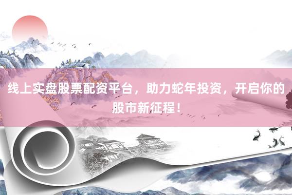 线上实盘股票配资平台，助力蛇年投资，开启你的股市新征程！