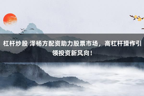 杠杆炒股 泽杨方配资助力股票市场，高杠杆操作引领投资新风向！