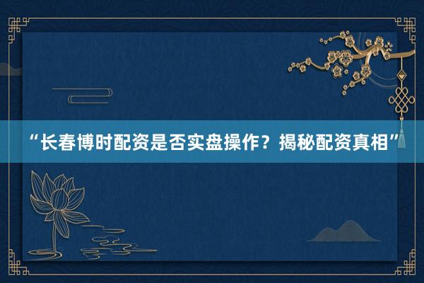“长春博时配资是否实盘操作？揭秘配资真相”