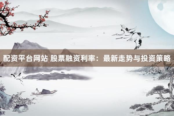 配资平台网站 股票融资利率：最新走势与投资策略
