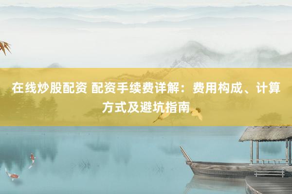 在线炒股配资 配资手续费详解：费用构成、计算方式及避坑指南