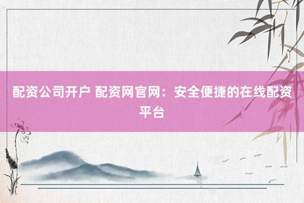 配资公司开户 配资网官网：安全便捷的在线配资平台