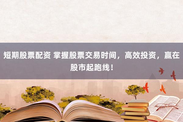 短期股票配资 掌握股票交易时间，高效投资，赢在股市起跑线！