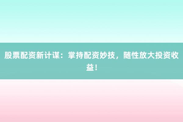 股票配资新计谋：掌持配资妙技，随性放大投资收益！