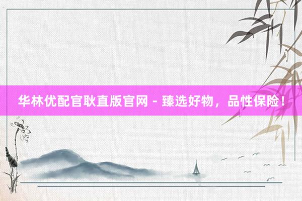 华林优配官耿直版官网 - 臻选好物，品性保险！