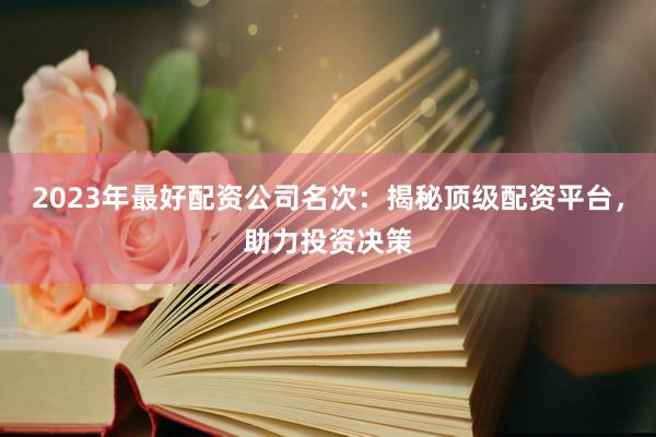 2023年最好配资公司名次：揭秘顶级配资平台，助力投资决策