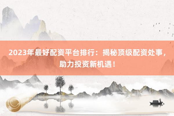 2023年最好配资平台排行：揭秘顶级配资处事，助力投资新机遇！