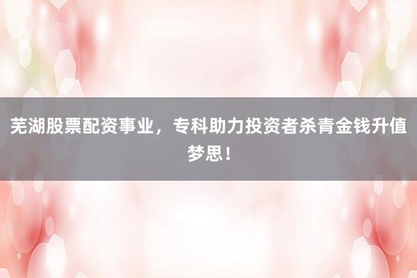 芜湖股票配资事业，专科助力投资者杀青金钱升值梦思！