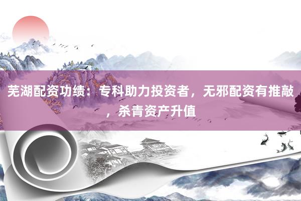 芜湖配资功绩：专科助力投资者，无邪配资有推敲，杀青资产升值