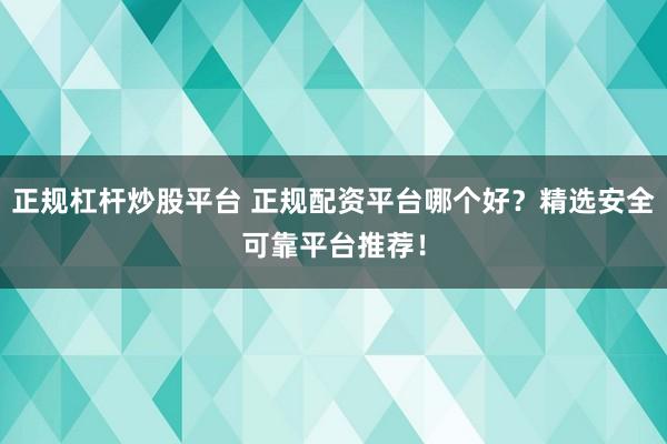 正规杠杆炒股平台 正规配资平台哪个好？精选安全可靠平台推荐！