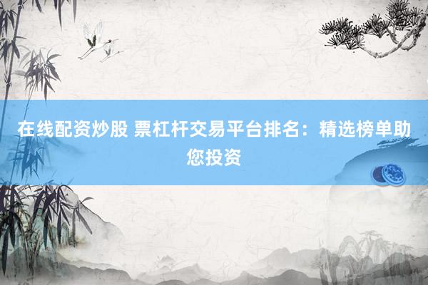 在线配资炒股 票杠杆交易平台排名：精选榜单助您投资