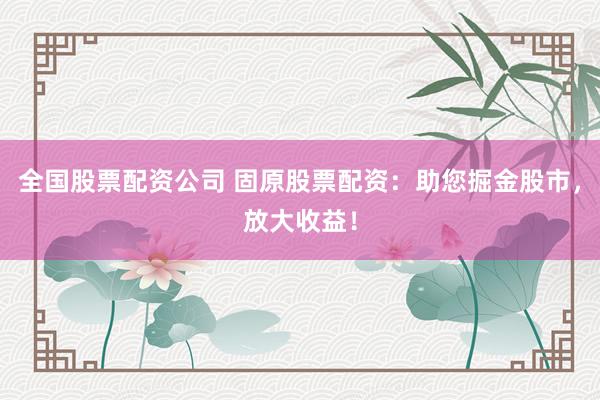 全国股票配资公司 固原股票配资：助您掘金股市，放大收益！