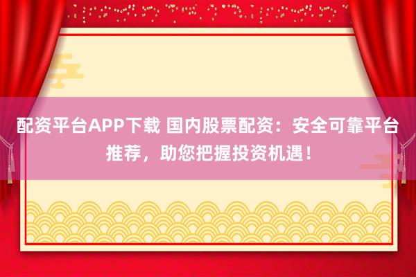 配资平台APP下载 国内股票配资：安全可靠平台推荐，助您把握投资机遇！