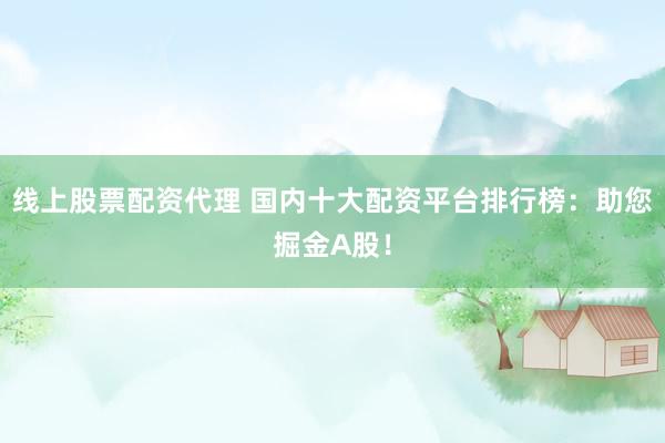 线上股票配资代理 国内十大配资平台排行榜：助您掘金A股！