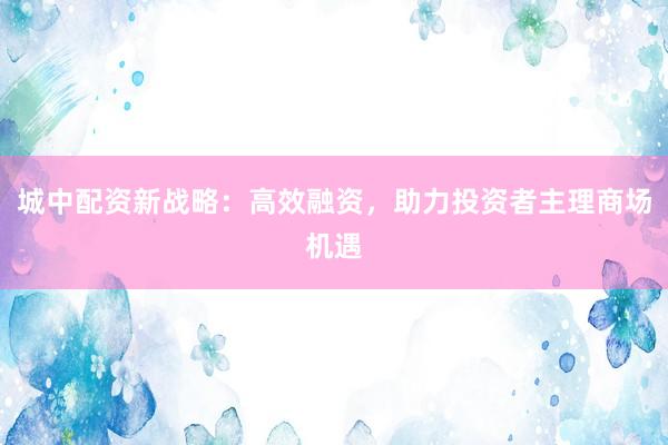 城中配资新战略：高效融资，助力投资者主理商场机遇