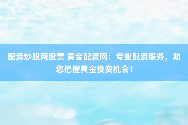 配资炒股网股票 黄金配资网：专业配资服务，助您把握黄金投资机会！