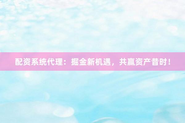 配资系统代理：掘金新机遇，共赢资产昔时！