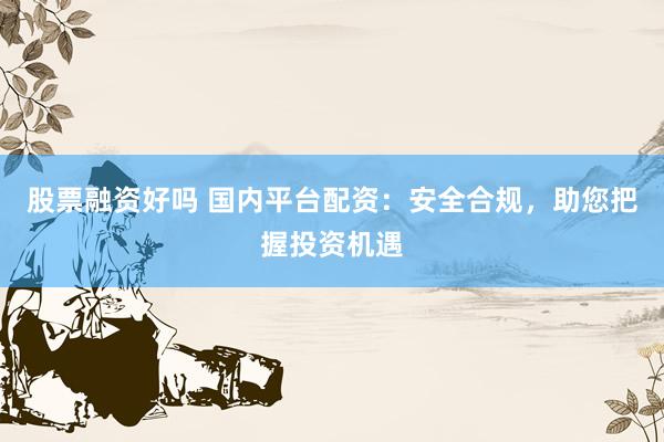 股票融资好吗 国内平台配资：安全合规，助您把握投资机遇