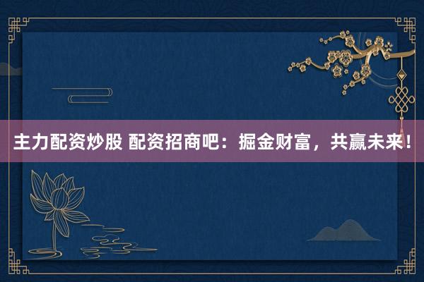 主力配资炒股 配资招商吧：掘金财富，共赢未来！