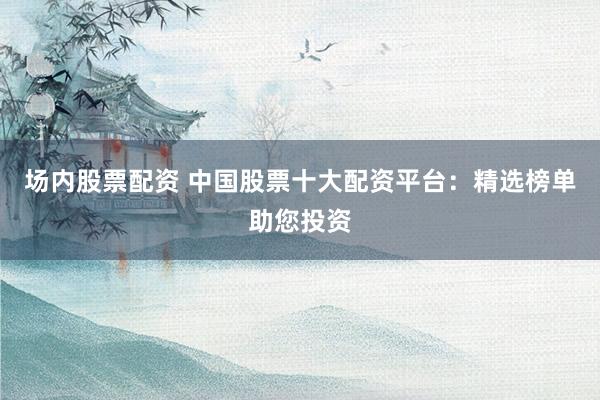 场内股票配资 中国股票十大配资平台：精选榜单助您投资