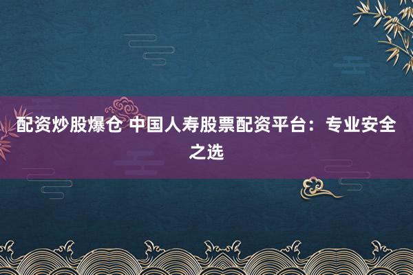 配资炒股爆仓 中国人寿股票配资平台：专业安全之选