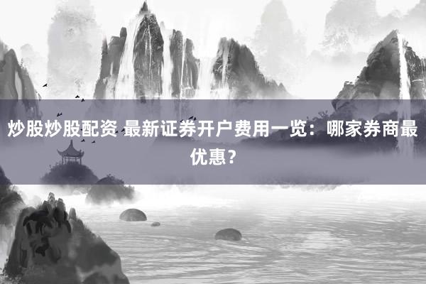 炒股炒股配资 最新证券开户费用一览：哪家券商最优惠？