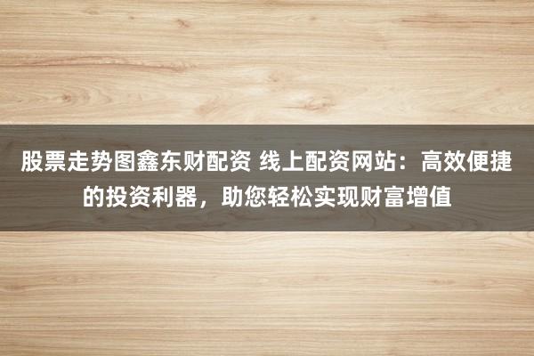 股票走势图鑫东财配资 线上配资网站：高效便捷的投资利器，助您轻松实现财富增值