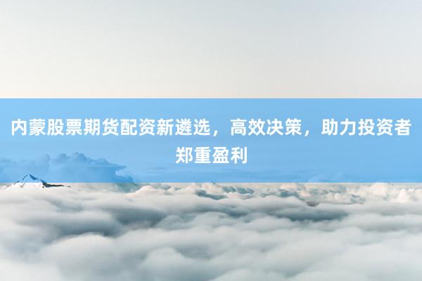 内蒙股票期货配资新遴选，高效决策，助力投资者郑重盈利