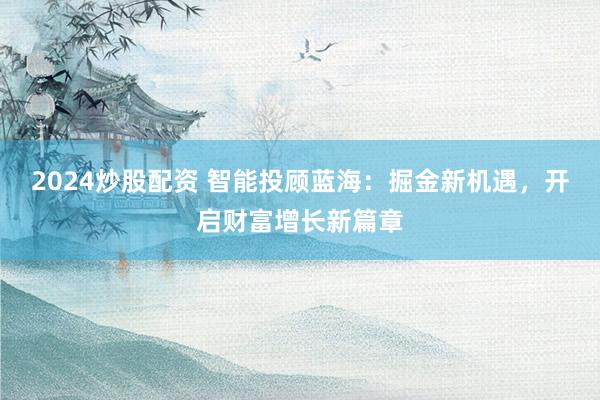 2024炒股配资 智能投顾蓝海：掘金新机遇，开启财富增长新篇章