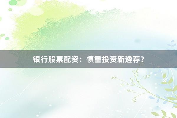 银行股票配资：慎重投资新遴荐？