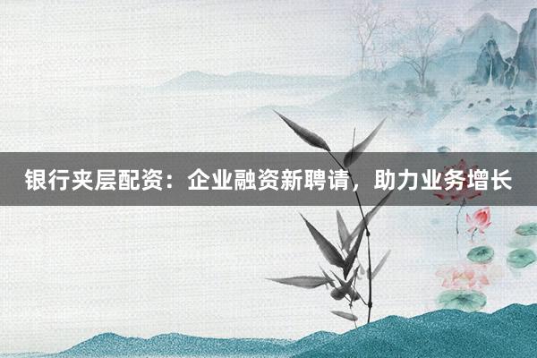 银行夹层配资：企业融资新聘请，助力业务增长