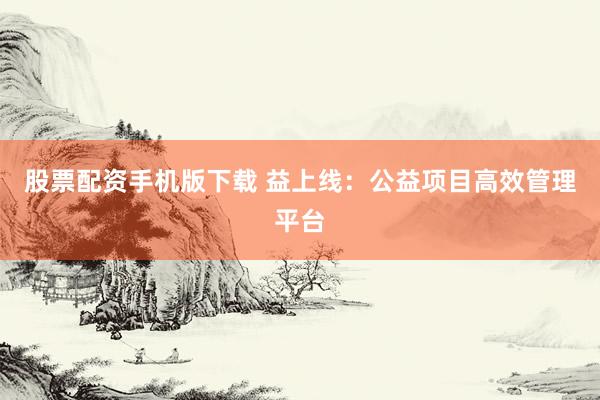 股票配资手机版下载 益上线：公益项目高效管理平台
