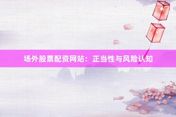 场外股票配资网站：正当性与风险认知