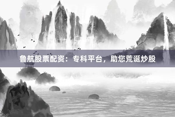 鲁航股票配资：专科平台，助您荒诞炒股