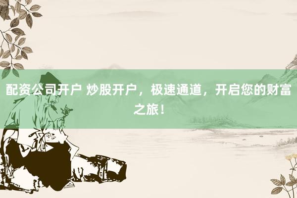 配资公司开户 炒股开户，极速通道，开启您的财富之旅！