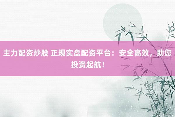 主力配资炒股 正规实盘配资平台：安全高效，助您投资起航！